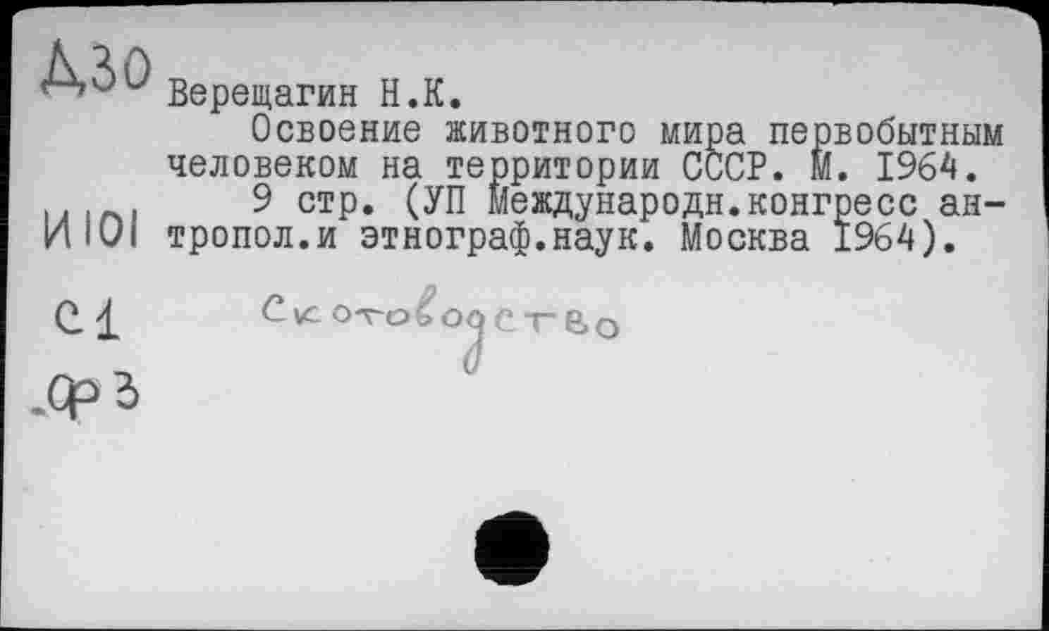 ﻿'k’àû Верещагин H.К.
Освоение животного мира первобытным человеком на территории СССР. М. 1964.
9 стр. (УП Мевдународн.конгресс ан-ИIÜI тропол.и этнограф.наук. Москва 1964).